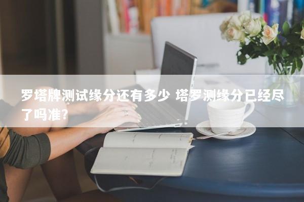罗塔牌测试缘分还有多少 塔罗测缘分已经尽了吗准? 罗塔牌测试缘分还有多少 塔罗测缘分已经尽了吗准?