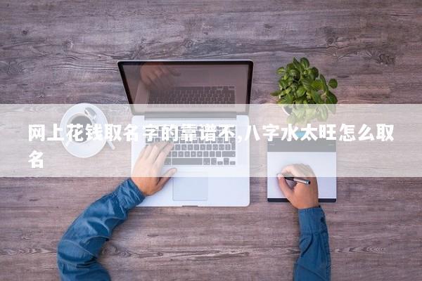 网上花钱取名字的靠谱不,八字水太旺怎么取名 网上花钱取名字的靠谱不,八字水太旺怎么取名
